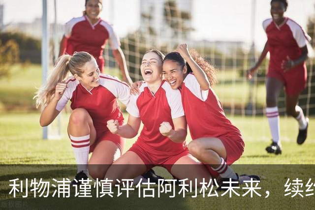 利物浦谨慎评估阿利松未来，续约谈判暂缓