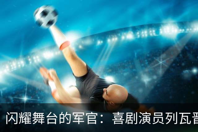 闪耀舞台的军官：喜剧演员列瓦晋升副防长引发热议